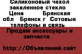 Силиконовый чехол закаленное стекло › Цена ­ 500 - Брянская обл., Брянск г. Сотовые телефоны и связь » Продам аксессуары и запчасти   